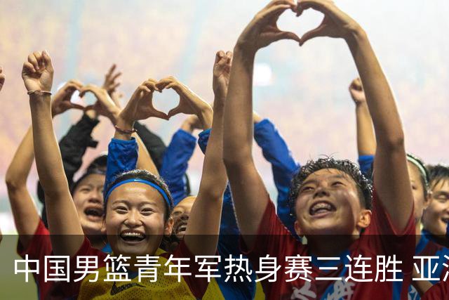 中国男篮青年军热身赛三连胜 亚洲杯征程机遇挑战并存